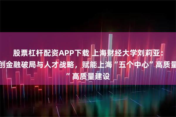 股票杠杆配资APP下载 上海财经大学刘莉亚：以科创金融破局与人才战略，赋能上海“五个中心”高质量建设