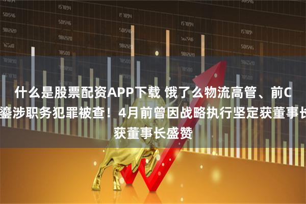 什么是股票配资APP下载 饿了么物流高管、前CEO韩鎏涉职务犯罪被查！4月前曾因战略执行坚定获董事长盛赞