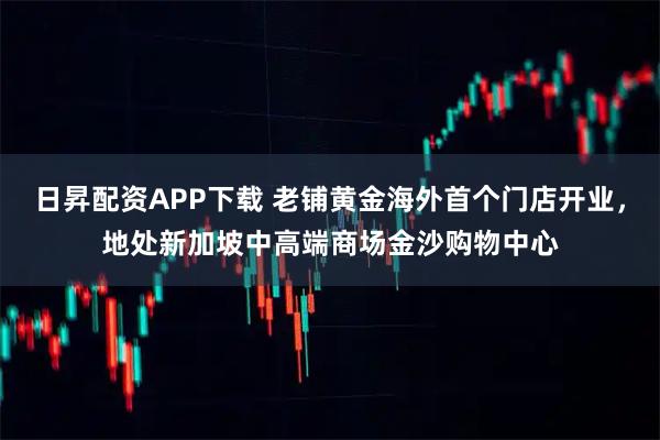 日昇配资APP下载 老铺黄金海外首个门店开业，地处新加坡中高端商场金沙购物中心