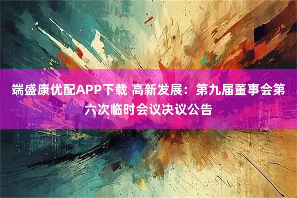 端盛康优配APP下载 高新发展：第九届董事会第六次临时会议决议公告