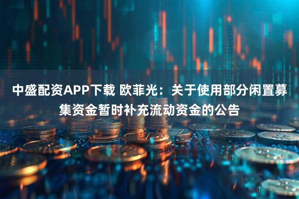 中盛配资APP下载 欧菲光：关于使用部分闲置募集资金暂时补充流动资金的公告