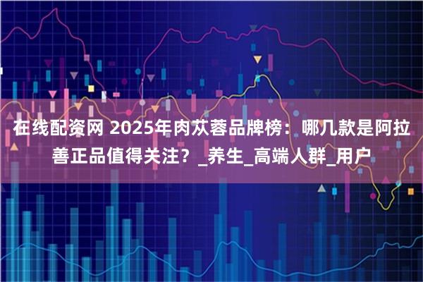 在线配资网 2025年肉苁蓉品牌榜：哪几款是阿拉善正品值得关注？_养生_高端人群_用户