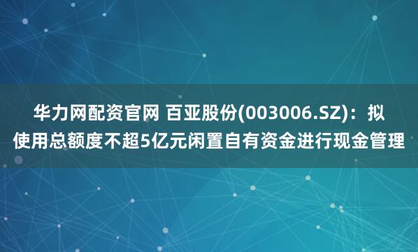 华力网配资官网 百亚股份(003006.SZ)：拟使用总额度不超5亿元闲置自有资金进行现金管理