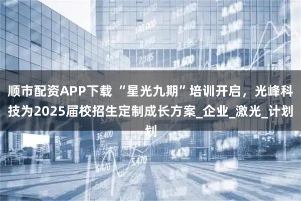 顺市配资APP下载 “星光九期”培训开启，光峰科技为2025届校招生定制成长方案_企业_激光_计划