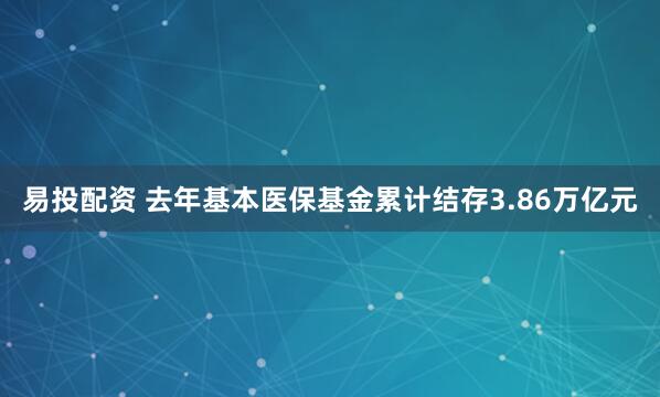 易投配资 去年基本医保基金累计结存3.86万亿元