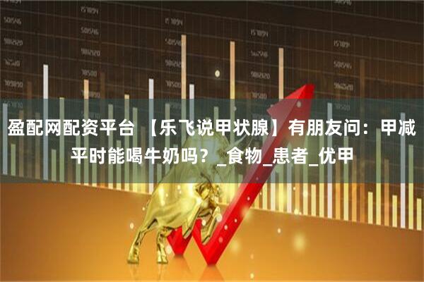 盈配网配资平台 【乐飞说甲状腺】有朋友问：甲减平时能喝牛奶吗？_食物_患者_优甲