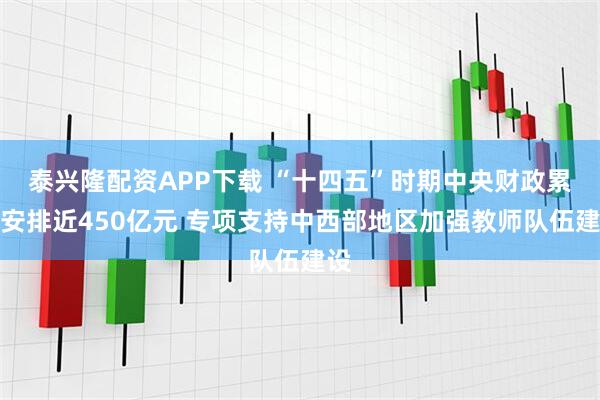 泰兴隆配资APP下载 “十四五”时期中央财政累计安排近450亿元 专项支持中西部地区加强教师队伍建设