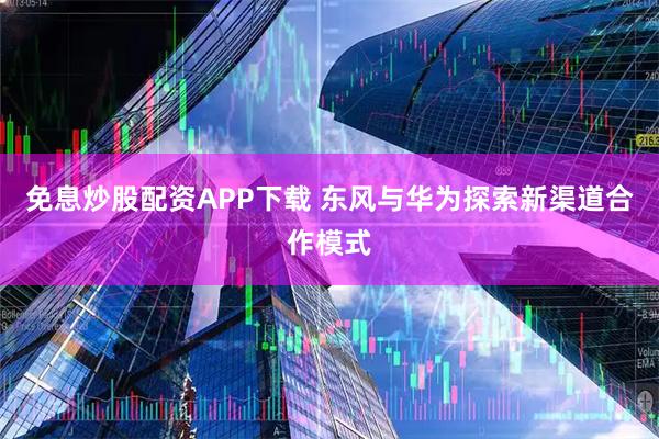 免息炒股配资APP下载 东风与华为探索新渠道合作模式