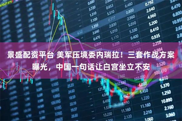景盛配资平台 美军压境委内瑞拉！三套作战方案曝光，中国一句话让白宫坐立不安