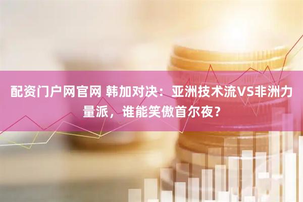 配资门户网官网 韩加对决：亚洲技术流VS非洲力量派，谁能笑傲首尔夜？