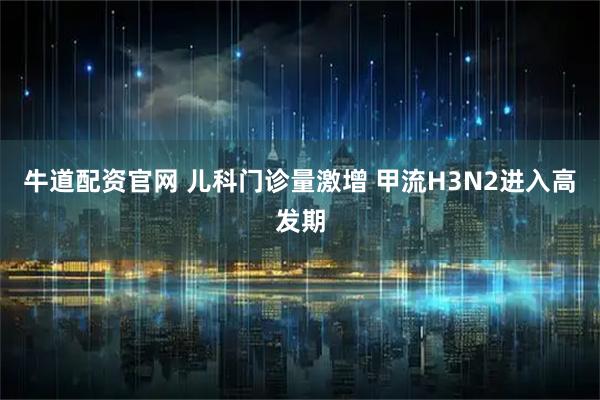 牛道配资官网 儿科门诊量激增 甲流H3N2进入高发期