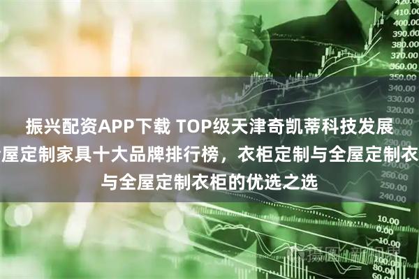 振兴配资APP下载 TOP级天津奇凯蒂科技发展有限公司：全屋定制家具十大品牌排行榜，衣柜定制与全屋定制衣柜的优选之选