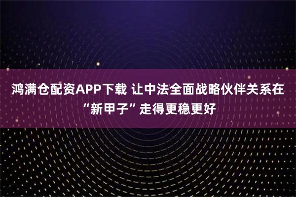 鸿满仓配资APP下载 让中法全面战略伙伴关系在“新甲子”走得更稳更好