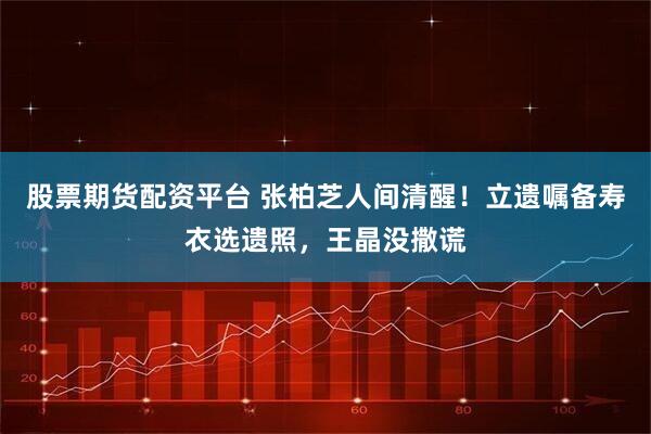 股票期货配资平台 张柏芝人间清醒！立遗嘱备寿衣选遗照，王晶没撒谎