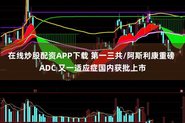 在线炒股配资APP下载 第一三共/阿斯利康重磅 ADC 又一适应症国内获批上市