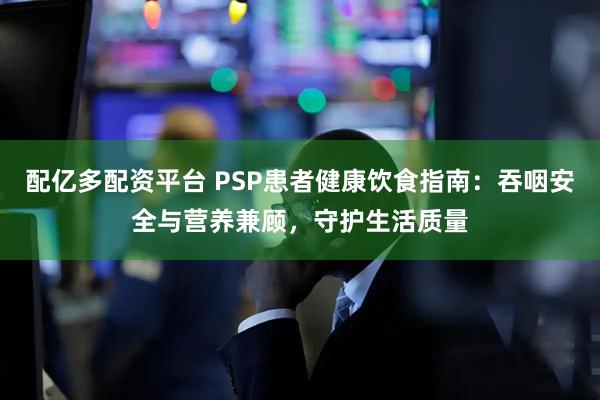 配亿多配资平台 PSP患者健康饮食指南：吞咽安全与营养兼顾，守护生活质量