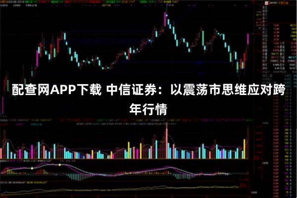 配查网APP下载 中信证券：以震荡市思维应对跨年行情