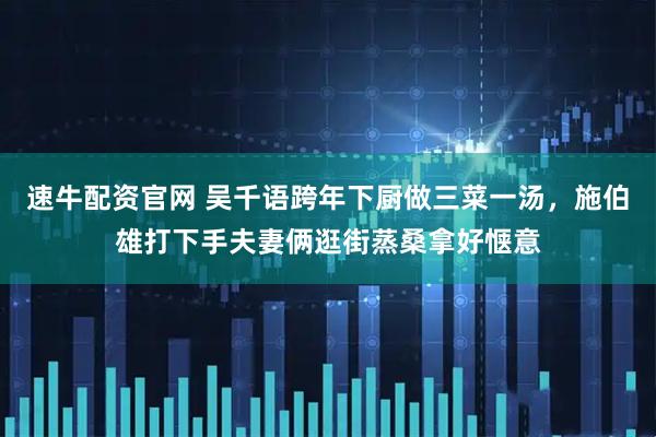 速牛配资官网 吴千语跨年下厨做三菜一汤，施伯雄打下手夫妻俩逛街蒸桑拿好惬意