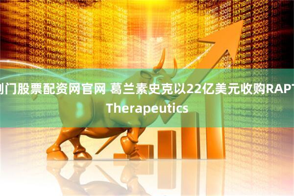 荆门股票配资网官网 葛兰素史克以22亿美元收购RAPT Therapeutics