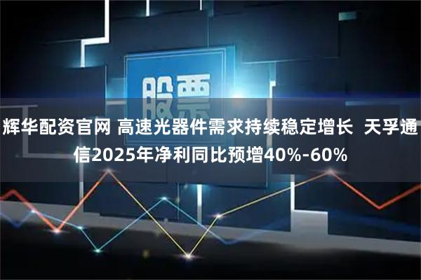 辉华配资官网 高速光器件需求持续稳定增长  天孚通信2025年净利同比预增40%-60%