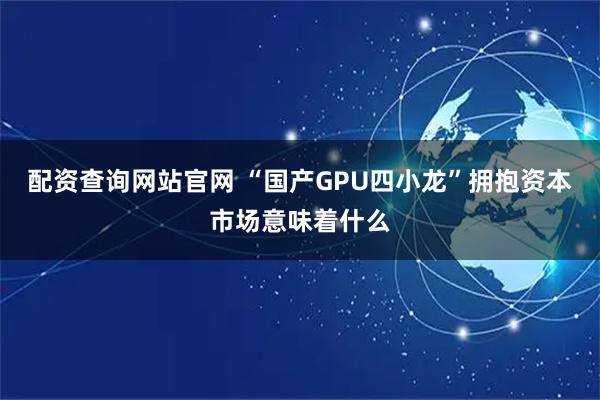 配资查询网站官网 “国产GPU四小龙”拥抱资本市场意味着什么