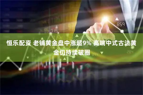 恒乐配资 老铺黄金盘中涨超9% 高端中式古法黄金仍持续破圈