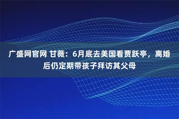 广盛网官网 甘薇：6月底去美国看贾跃亭，离婚后仍定期带孩子拜访其父母