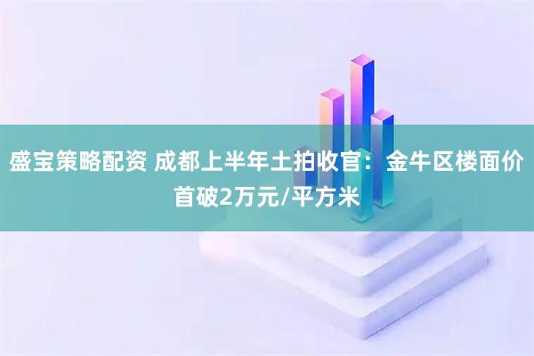 盛宝策略配资 成都上半年土拍收官：金牛区楼面价首破2万元/平方米