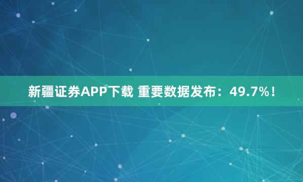新疆证券APP下载 重要数据发布：49.7%！