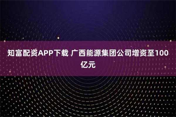 知富配资APP下载 广西能源集团公司增资至100亿元