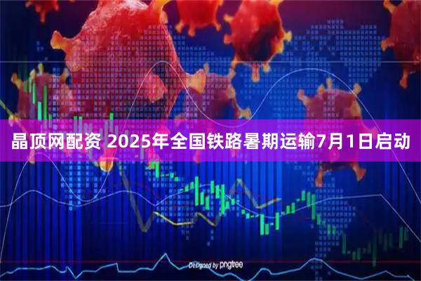 晶顶网配资 2025年全国铁路暑期运输7月1日启动