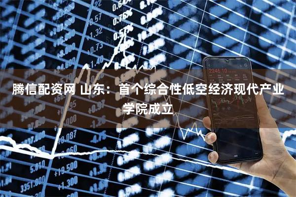 腾信配资网 山东：首个综合性低空经济现代产业学院成立