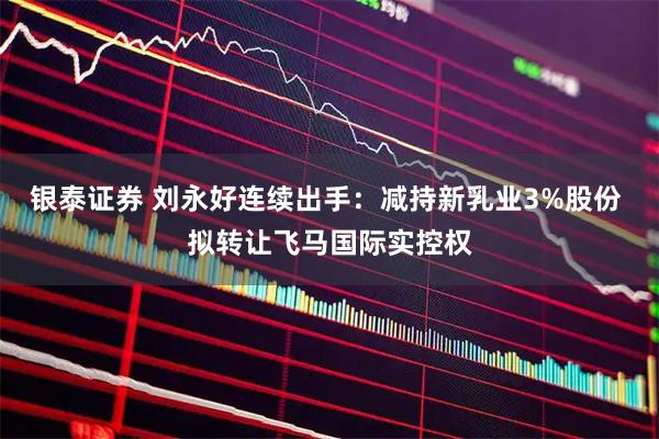 银泰证券 刘永好连续出手：减持新乳业3%股份 拟转让飞马国际实控权
