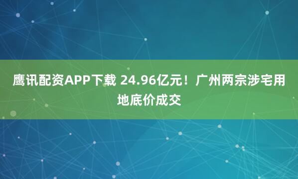 鹰讯配资APP下载 24.96亿元！广州两宗涉宅用地底价成交