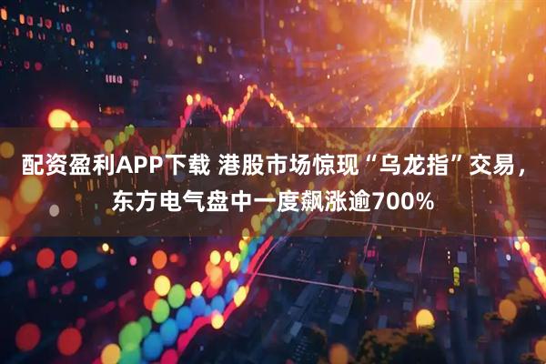 配资盈利APP下载 港股市场惊现“乌龙指”交易，东方电气盘中一度飙涨逾700%