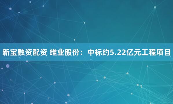 新宝融资配资 维业股份：中标约5.22亿元工程项目