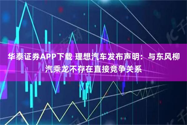 华泰证券APP下载 理想汽车发布声明：与东风柳汽乘龙不存在直接竞争关系