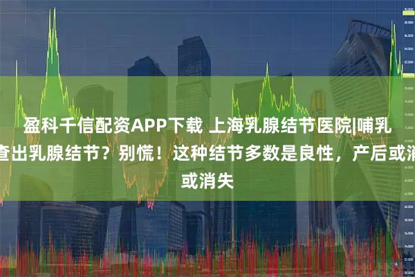 盈科千信配资APP下载 上海乳腺结节医院|哺乳期查出乳腺结节？别慌！这种结节多数是良性，产后或消失