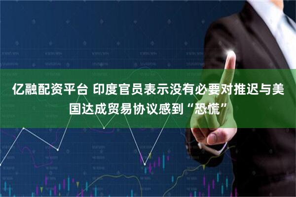 亿融配资平台 印度官员表示没有必要对推迟与美国达成贸易协议感到“恐慌”