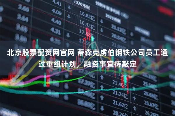 北京股票配资网官网 蒂森克虏伯钢铁公司员工通过重组计划，融资事宜待敲定