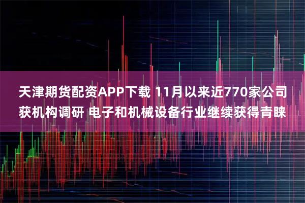 天津期货配资APP下载 11月以来近770家公司获机构调研 电子和机械设备行业继续获得青睐